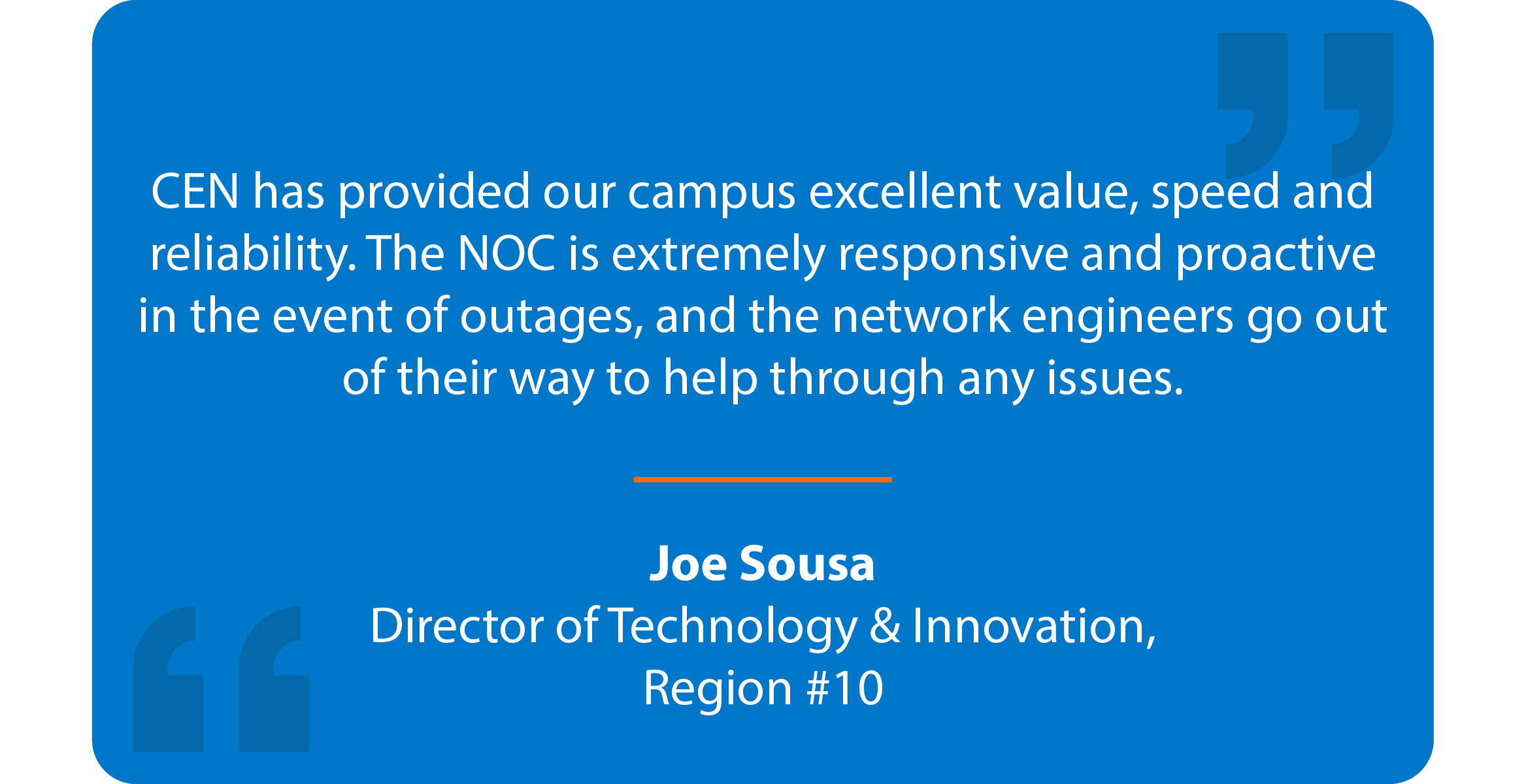 Blue box with a quote that reads: CEN has provided our campus excellent value, speed, and reliability. The NOC is extremely responsive and proactive in the event of outages, and the network engineers go out of their way to help through any issues. Joe Sousa, Director of Technology and Innovation, Region #10